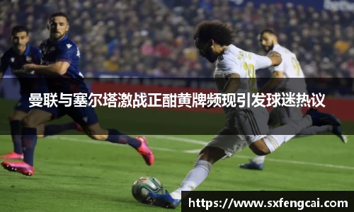 曼联与塞尔塔激战正酣黄牌频现引发球迷热议