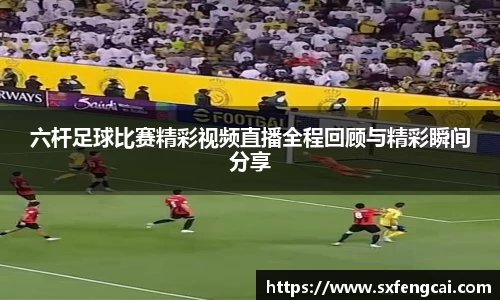 六杆足球比赛精彩视频直播全程回顾与精彩瞬间分享
