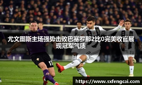 尤文图斯主场强势击败巴塞罗那2比0完美收官展现冠军气质